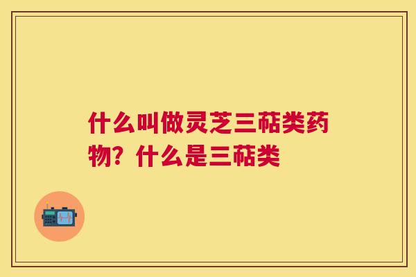 什么叫做灵芝三萜类?什么是三萜类 什么叫做灵芝三萜类?什么是三萜类