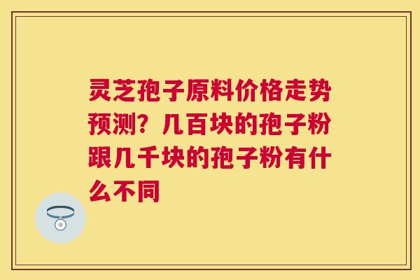 灵芝孢子原料价格走势预测？几百块的孢子粉跟几千块的孢子粉有什么不同