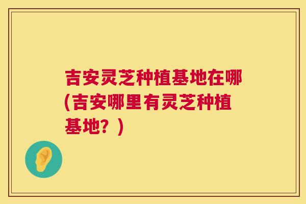 吉安灵芝种植基地在哪(吉安哪里有灵芝种植基地?) 吉安灵芝种植基地在哪(吉安哪里有灵芝种植基地?)