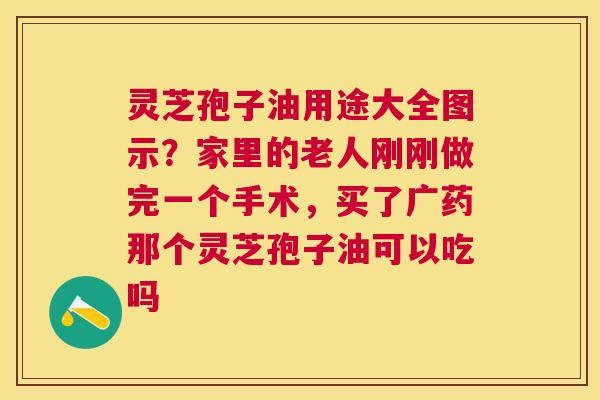 灵芝孢子油用途大全图示?家里的老人刚刚做完一个手术,买了广药那个灵芝孢子油可以吃吗 灵芝孢子油用途大全图示?家里的老人刚刚做完一个手术,买了广药那个灵芝孢子油可以吃吗