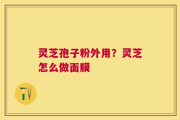 灵芝孢子粉外用?灵芝怎么做面膜 灵芝孢子粉外用?灵芝怎么做面膜