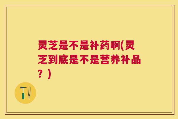 灵芝是不是补药啊(灵芝到底是不是营养补品?) 灵芝是不是补药啊(灵芝到底是不是营养补品?)