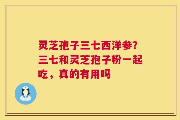 灵芝孢子三七西洋参?三七和灵芝孢子粉一起吃,真的有用吗 灵芝孢子三七西洋参?三七和灵芝孢子粉一起吃,真的有用吗