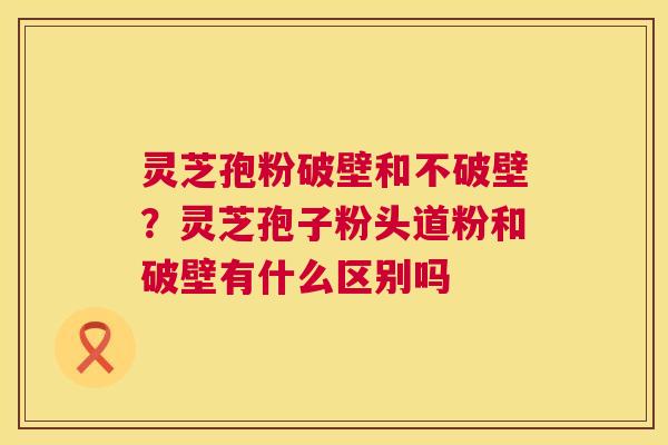 灵芝孢粉破壁和不破壁?灵芝孢子粉头道粉和破壁有什么区别吗 灵芝孢粉破壁和不破壁?灵芝孢子粉头道粉和破壁有什么区别吗