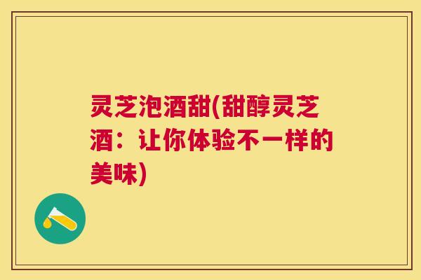 灵芝泡酒甜(甜醇灵芝酒:让你体验不一样的美味) 灵芝泡酒甜(甜醇灵芝酒:让你体验不一样的美味)