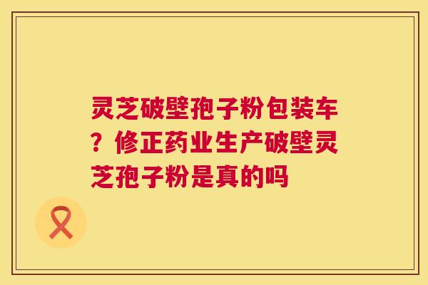 灵芝破壁孢子粉包装车？修正药业生产破壁灵芝孢子粉是真的吗