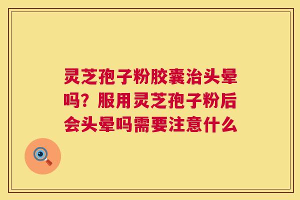 灵芝孢子粉胶囊头晕吗？服用灵芝孢子粉后会头晕吗需要注意什么