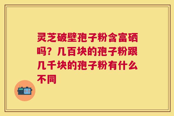 灵芝破壁孢子粉含富硒吗?几百块的孢子粉跟几千块的孢子粉有什么不同 灵芝破壁孢子粉含富硒吗?几百块的孢子粉跟几千块的孢子粉有什么不同