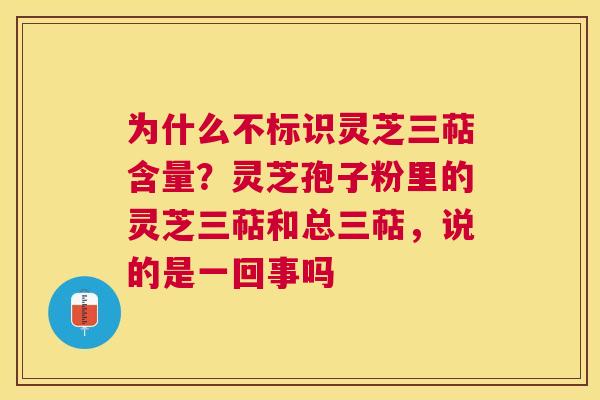 为什么不标识灵芝三萜含量？灵芝孢子粉里的灵芝三萜和总三萜，说的是一回事吗