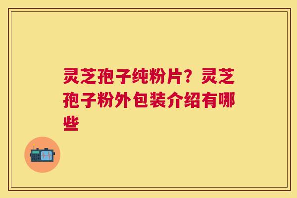 灵芝孢子纯粉片?灵芝孢子粉外包装介绍有哪些 灵芝孢子纯粉片?灵芝孢子粉外包装介绍有哪些