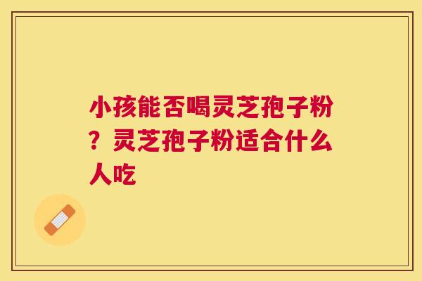 小孩能否喝灵芝孢子粉?灵芝孢子粉适合什么人吃 小孩能否喝灵芝孢子粉?灵芝孢子粉适合什么人吃