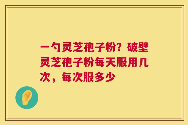 一勺灵芝孢子粉?破壁灵芝孢子粉每天服用几次,每次服多少 一勺灵芝孢子粉?破壁灵芝孢子粉每天服用几次,每次服多少