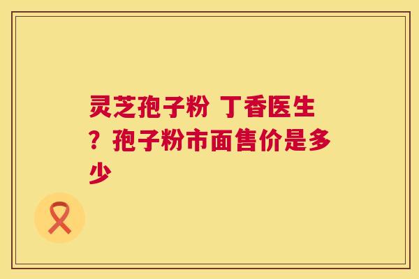 灵芝孢子粉 丁香医生?孢子粉市面售价是多少 灵芝孢子粉 丁香医生?孢子粉市面售价是多少