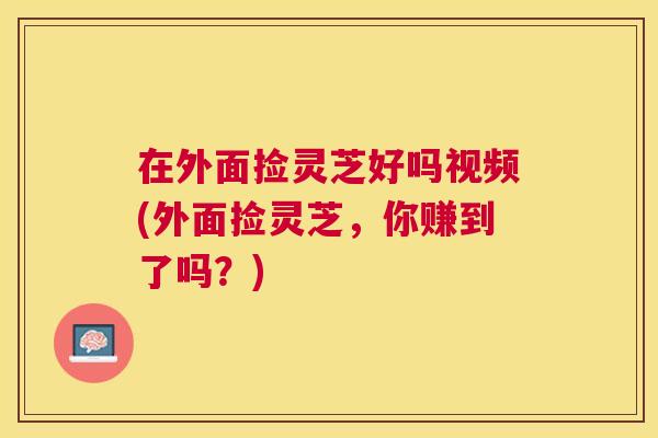 在外面捡灵芝好吗视频(外面捡灵芝，你赚到了吗？)
