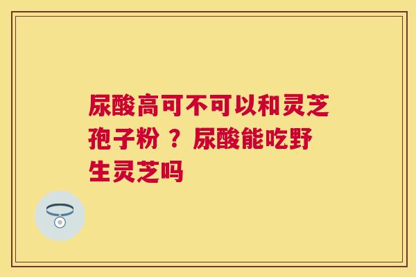 尿酸高可不可以和灵芝孢子粉 ？尿酸能吃野生灵芝吗