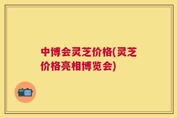 中博会灵芝价格(灵芝价格亮相博览会)