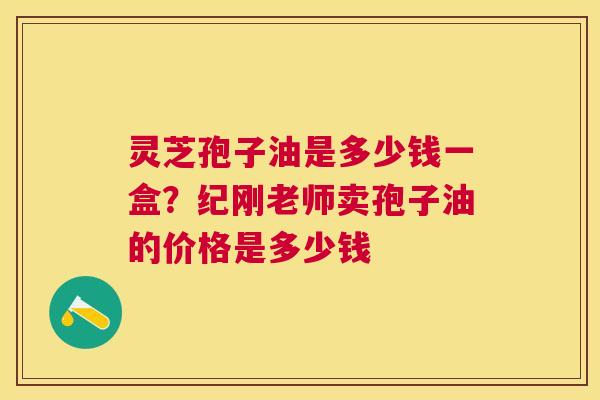 灵芝孢子油是多少钱一盒？纪刚老师卖孢子油的价格是多少钱