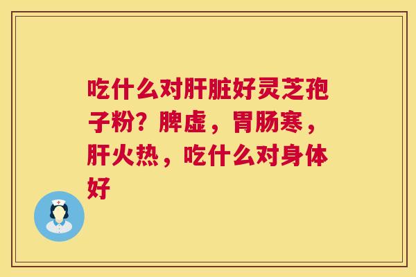 吃什么对好灵芝孢子粉?脾虚,寒,火热,吃什么对身体好 吃什么对好灵芝孢子粉?脾虚,寒,火热,吃什么对身体好