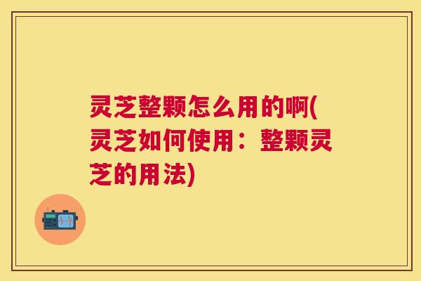 灵芝整颗怎么用的啊(灵芝如何使用：整颗灵芝的用法)