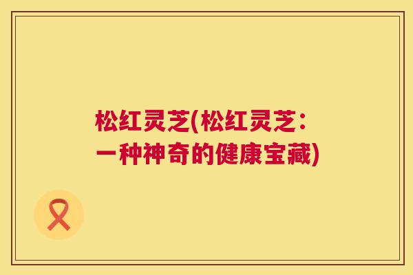 松红灵芝(松红灵芝:一种神奇的健康宝藏) 松红灵芝(松红灵芝:一种神奇的健康宝藏)