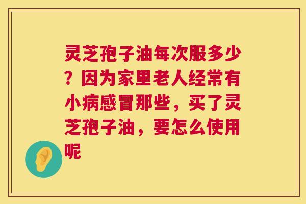 灵芝孢子油每次服多少？因为家里老人经常有小那些，买了灵芝孢子油，要怎么使用呢