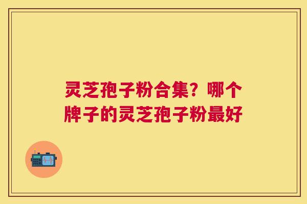 灵芝孢子粉合集?哪个牌子的灵芝孢子粉好 灵芝孢子粉合集?哪个牌子的灵芝孢子粉好
