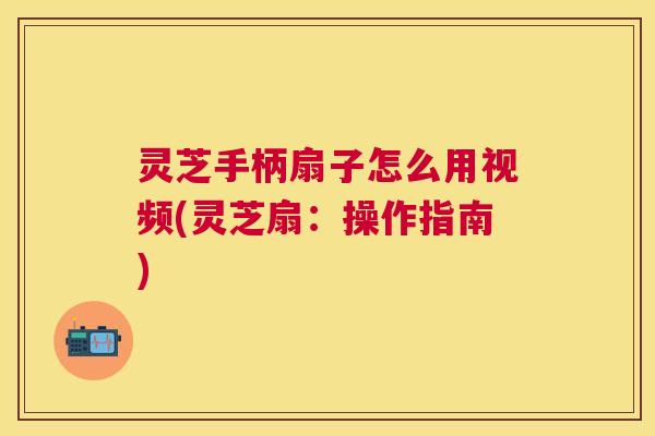 灵芝手柄扇子怎么用视频(灵芝扇:操作指南) 灵芝手柄扇子怎么用视频(灵芝扇:操作指南)