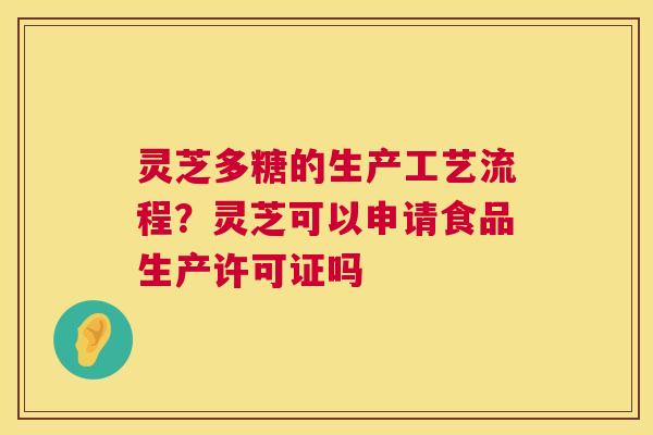 灵芝多糖的生产工艺流程？灵芝可以申请食品生产许可证吗