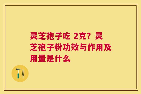 灵芝孢子吃 2克？灵芝孢子粉功效与作用及用量是什么