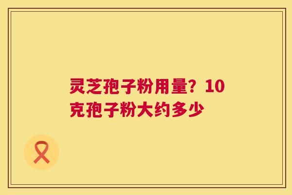 灵芝孢子粉用量?10克孢子粉大约多少 灵芝孢子粉用量?10克孢子粉大约多少