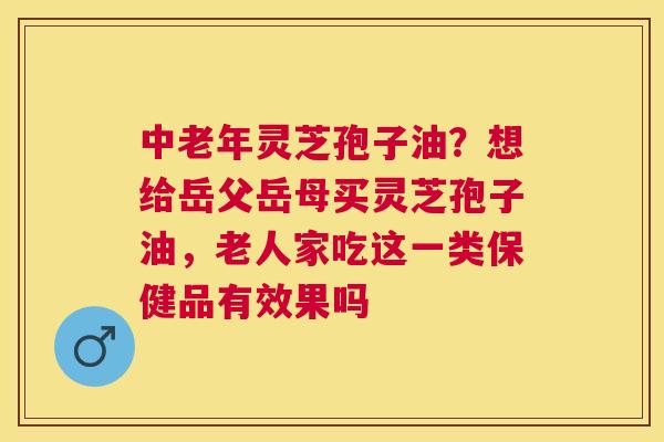 中老年灵芝孢子油？想给岳父岳母买灵芝孢子油，老人家吃这一类保健品有效果吗