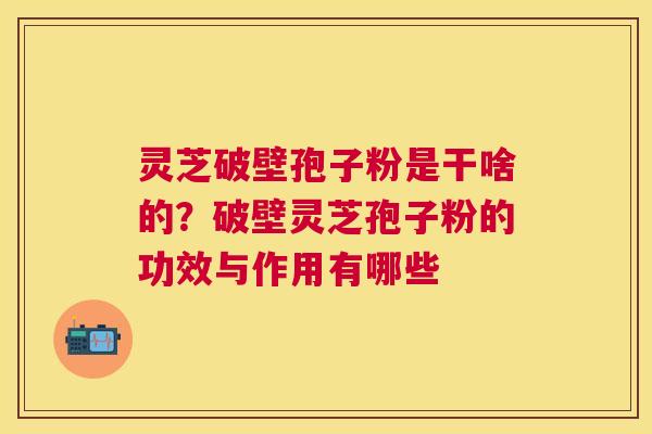 灵芝破壁孢子粉是干啥的?破壁灵芝孢子粉的功效与作用有哪些 灵芝破壁孢子粉是干啥的?破壁灵芝孢子粉的功效与作用有哪些