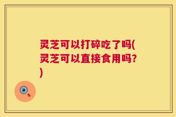 灵芝可以打碎吃了吗(灵芝可以直接食用吗？)