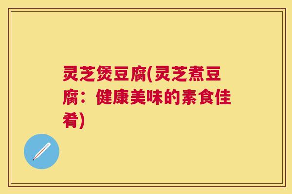 灵芝煲豆腐(灵芝煮豆腐:健康美味的素食佳肴) 灵芝煲豆腐(灵芝煮豆腐:健康美味的素食佳肴)