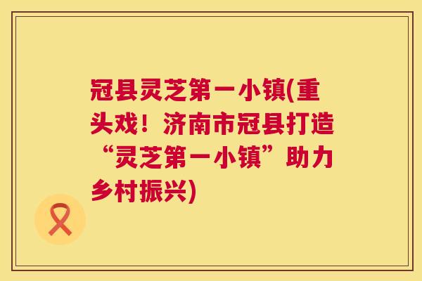 冠县灵芝第一小镇(重头戏!济南市冠县打造“灵芝第一小镇”助力乡村振兴) 冠县灵芝第一小镇(重头戏!济南市冠县打造“灵芝第一小镇”助力乡村振兴)