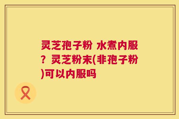 灵芝孢子粉 水煮内服?灵芝粉末(非孢子粉)可以内服吗 灵芝孢子粉 水煮内服?灵芝粉末(非孢子粉)可以内服吗