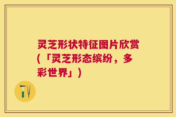 灵芝形状特征图片欣赏(「灵芝形态缤纷，多彩世界」)