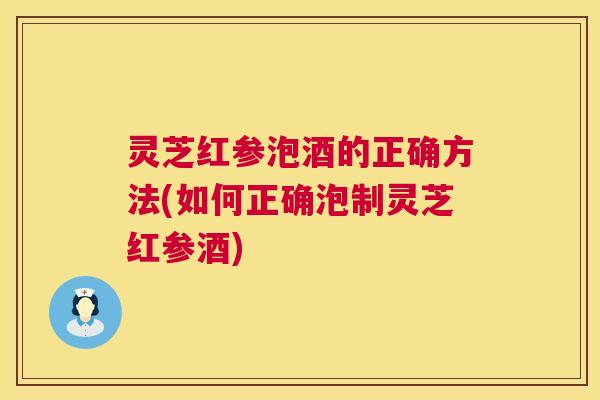 灵芝红参泡酒的正确方法(如何正确泡制灵芝红参酒) 灵芝红参泡酒的正确方法(如何正确泡制灵芝红参酒)