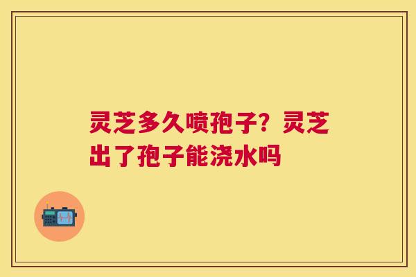 灵芝多久喷孢子？灵芝出了孢子能浇水吗
