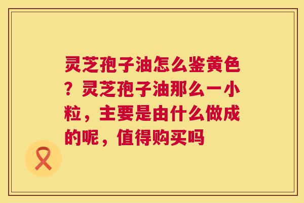 灵芝孢子油怎么鉴黄色？灵芝孢子油那么一小粒，主要是由什么做成的呢，值得购买吗