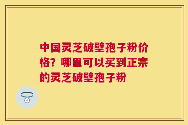 中国灵芝破壁孢子粉价格？哪里可以买到正宗的灵芝破壁孢子粉