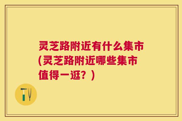 灵芝路附近有什么集市(灵芝路附近哪些集市值得一逛?) 灵芝路附近有什么集市(灵芝路附近哪些集市值得一逛?)
