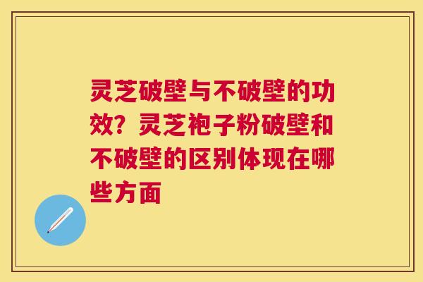 灵芝破壁与不破壁的功效？灵芝袍子粉破壁和不破壁的区别体现在哪些方面