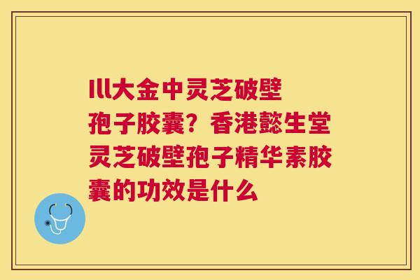 Ill大金中灵芝破壁孢子胶囊?香港懿生堂灵芝破壁孢子精华素胶囊的功效是什么 Ill大金中灵芝破壁孢子胶囊?香港懿生堂灵芝破壁孢子精华素胶囊的功效是什么