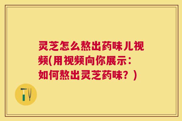 灵芝怎么熬出药味儿视频(用视频向你展示：如何熬出灵芝药味？)