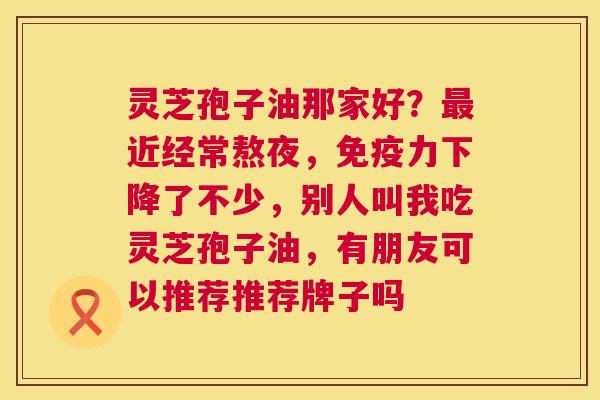 灵芝孢子油那家好?近经常熬夜,免疫力下降了不少,别人叫我吃灵芝孢子油,有朋友可以推荐推荐牌子吗 灵芝孢子油那家好?近经常熬夜,免疫力下降了不少,别人叫我吃灵芝孢子油,有朋友可以推荐推荐牌子吗