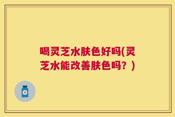 喝灵芝水肤色好吗(灵芝水能改善肤色吗?) 喝灵芝水肤色好吗(灵芝水能改善肤色吗?)