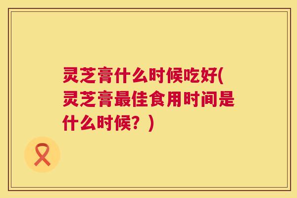 灵芝膏什么时候吃好(灵芝膏佳食用时间是什么时候?) 灵芝膏什么时候吃好(灵芝膏佳食用时间是什么时候?)
