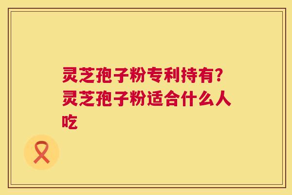 灵芝孢子粉专利持有?灵芝孢子粉适合什么人吃 灵芝孢子粉专利持有?灵芝孢子粉适合什么人吃