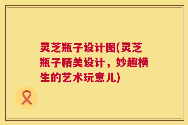 灵芝瓶子设计图(灵芝瓶子精美设计，妙趣横生的艺术玩意儿)